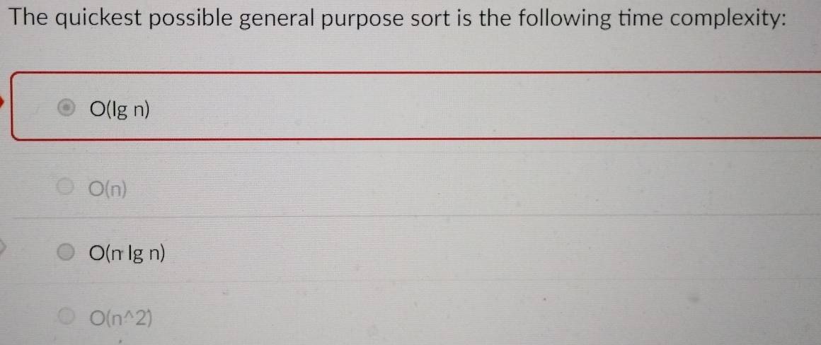 The quickest possible general purpose sort is the following time complexity:
O(lg n)
O(n)
O(nlg n)
O(n^(wedge)2)