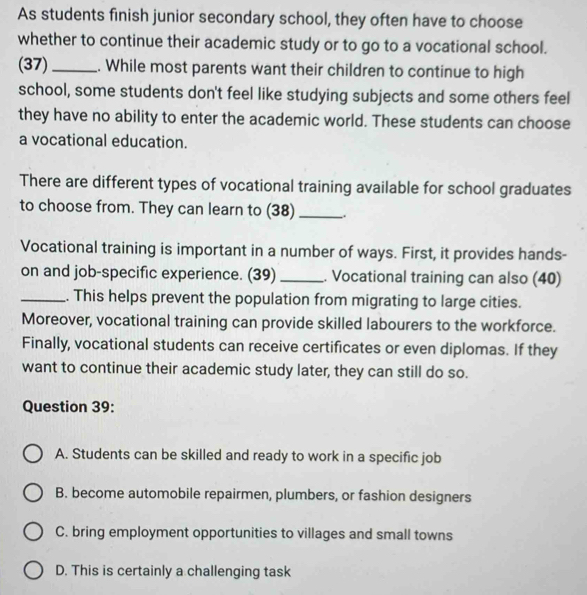 As students finish junior secondary school, they often have to choose
whether to continue their academic study or to go to a vocational school.
(37)_ . While most parents want their children to continue to high
school, some students don't feel like studying subjects and some others feel
they have no ability to enter the academic world. These students can choose
a vocational education.
There are different types of vocational training available for school graduates
to choose from. They can learn to (38) __.
Vocational training is important in a number of ways. First, it provides hands-
on and job-specific experience. (39) _. Vocational training can also (40)
_. This helps prevent the population from migrating to large cities.
Moreover, vocational training can provide skilled labourers to the workforce.
Finally, vocational students can receive certificates or even diplomas. If they
want to continue their academic study later, they can still do so.
Question 39:
A. Students can be skilled and ready to work in a specific job
B. become automobile repairmen, plumbers, or fashion designers
C. bring employment opportunities to villages and small towns
D. This is certainly a challenging task