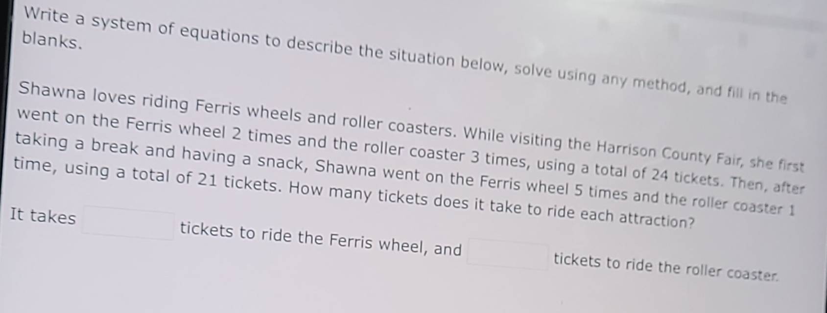 blanks. 
Write a system of equations to describe the situation below, solve using any method, and fill in the 
Shawna loves riding Ferris wheels and roller coasters. While visiting the Harrison County Fair, she first 
went on the Ferris wheel 2 times and the roller coaster 3 times, using a total of 24 tickets. Then, after 
taking a break and having a snack, Shawna went on the Ferris wheel 5 times and the roller coaster 1
time, using a total of 21 tickets. How many tickets does it take to ride each attraction? 
It takes tickets to ride the Ferris wheel, and tickets to ride the roller coaster.