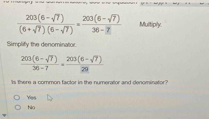  (203(6-sqrt(7)))/(6+sqrt(7))(6-sqrt(7)) = (203(6-sqrt(7)))/36-7  Multiply.
Simplify the denominator.
 (203(6-sqrt(7)))/36-7 = (203(6-sqrt(7)))/29 
Is there a common factor in the numerator and denominator?
Yes
No