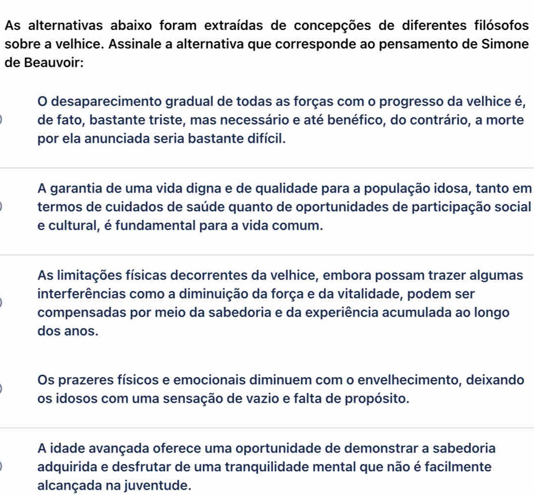 As alternativas abaixo foram extraídas de concepções de diferentes filósofos
sobre a velhice. Assinale a alternativa que corresponde ao pensamento de Simone
de Beauvoir:
O desaparecimento gradual de todas as forças com o progresso da velhice é,
de fato, bastante triste, mas necessário e até benéfico, do contrário, a morte
por ela anunciada seria bastante difícil.
A garantia de uma vida digna e de qualidade para a população idosa, tanto em
termos de cuidados de saúde quanto de oportunidades de participação social
e cultural, é fundamental para a vida comum.
As limitações físicas decorrentes da velhice, embora possam trazer algumas
interferências como a diminuição da força e da vitalidade, podem ser
compensadas por meio da sabedoria e da experiência acumulada ao longo
dos anos.
Os prazeres físicos e emocionais diminuem com o envelhecimento, deixando
os idosos com uma sensação de vazio e falta de propósito.
A idade avançada oferece uma oportunidade de demonstrar a sabedoria
adquirida e desfrutar de uma tranquilidade mental que não é facilmente
alcançada na juventude.