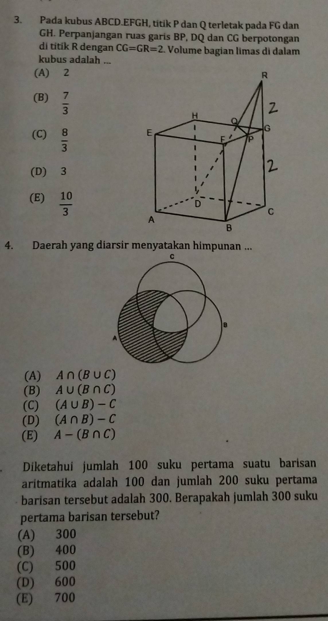 Pada kubus ABCD.EFGH, titik P dan Q terletak pada FG dan
GH. Perpanjangan ruas garis BP, DQ dan CG berpotongan
di titik R dengan CG=GR=2. Volume bagian limas di dalam
kubus adalah ...
(A) 2
(B)  7/3 
(C)  8/3 
(D) 3
(E)  10/3 
4. Daerah yang diarsir menyatakan himpunan ...
(A) A∩ (B∪ C)
(B) A∪ (B∩ C)
(C) (A∪ B)-C
(D) (A∩ B)-C
(E) A-(B∩ C)
Diketahuí jumlah 100 suku pertama suatu barisan
aritmatika adalah 100 dan jumlah 200 suku pertama
barisan tersebut adalah 300. Berapakah jumlah 300 suku
pertama barisan tersebut?
(A) 300
(B) 400
(C) 500
(D) 600
(E) 700