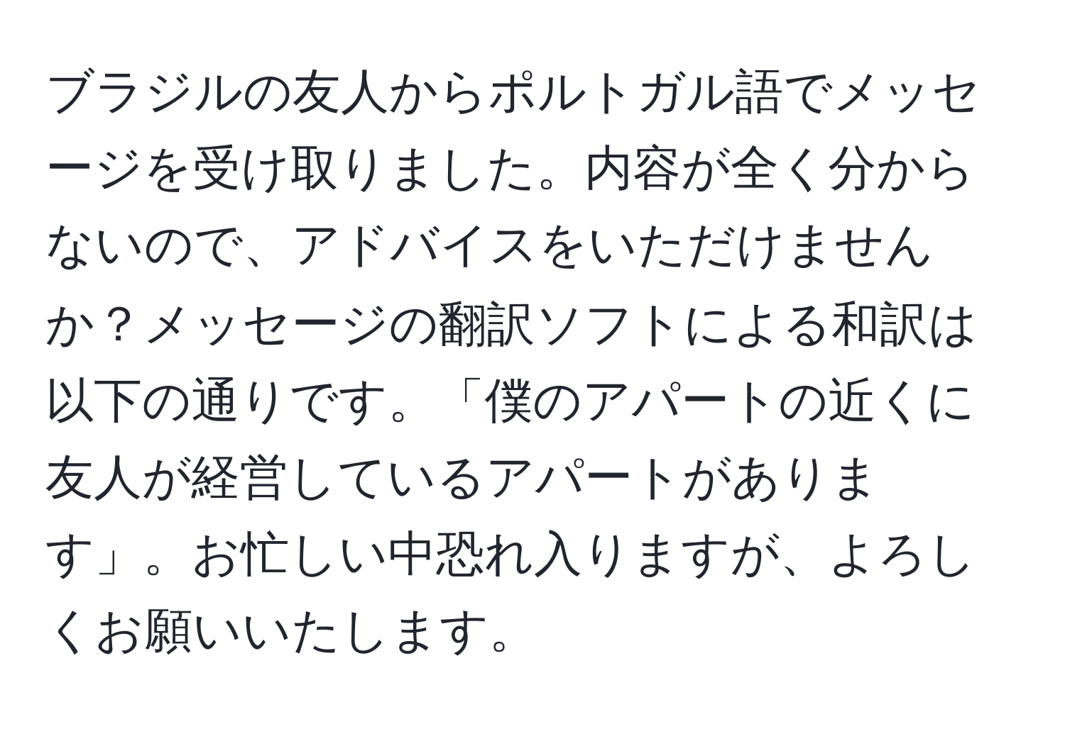 ブラジルの友人からポルトガル語でメッセージを受け取りました。内容が全く分からないので、アドバイスをいただけませんか？メッセージの翻訳ソフトによる和訳は以下の通りです。「僕のアパートの近くに友人が経営しているアパートがあります」。お忙しい中恐れ入りますが、よろしくお願いいたします。