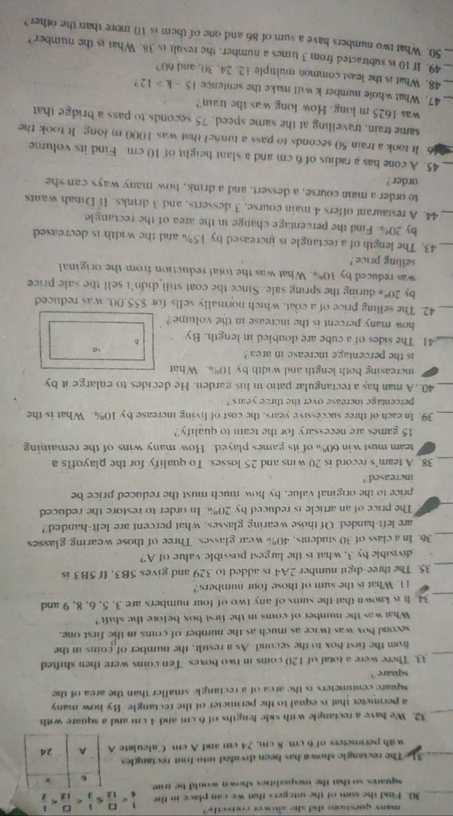 many questions did she answer correctly?
30. Find the sum of the integers that we can place in the  1/4 
squares so that the iequalities shown would be true 
。
31 The rectangle shown has been divided into four rectangles
with perimeters of 6 cm. 8 cm, 24 cm and A cm. Calculate A A 24
_
32. We have a rectangle with side lengths of 6 cm and 4 cm and a square with
a perimeter that is equal to the perimeter of the rectangle. By how many
square centimeters is the area of a rectangle smaller than the area of the
square
_33. There were a total of 120 coins in two boxes. Ten coins were then shifted
from the first box to the second As a result, the number of coins in the
second box was twice as much as the number of coins in the first one.
What was the number of coins in the first box before the shift?
34. It is known that the sums of any two of four numbers are 3. 5, 6, 8, 9 and
11. What is the sum of those four numbers?
_35. The three-digit number 2A4 is added to 329 and gives 5B3. If 5B3 is
divisible by 3, what is the largest possible value of A?
_
36. In a class of 30 students, 40% wear glasses. Three of those wearing glasses
are left-handed. Of those wearing glasses, what percent are left-handed?
The price of an article is reduced by 20%. In order to restore the reduced
price to the original value, by how much must the reduced price be
increased ?
_38. A team's record is 20 wins and 25 losses. To qualify for the playoffs a
team must win 60% of its games played. How many wins of the remaining
15 games are necessary for the team to qualify?
_39. In each of three successive years, the cost of living increase by 10%. What is the
percentage increase over the three years?
_40. A man has a rectangular patio in his garden. He decides to enlarge it by
increasing both length and width by 10%. What
is the percentage increase in area ?
_41. The sides of a cube are doubled in length. By 。
how many percent is the increase in the volume?
_42. The selling price of a coat, which normally sells for $55.00, was reduced
by 20°  during the spring sale. Since the coat still didn't sell the sale price
was reduced by 10%. What was the total reduction from the original
selling price ?
_43. The length of a rectangle is increased by 15% and the width is decreased
by 20°. Find the percentage change in the area of the rectangle
_44. A restaurant offers 4 main course, 3 desserts, and 3 drinks. If Dinah wants
to order a main course, a dessert, and a drink, how many ways can she
order?
_45. A cone has a radius of 6 cm and a slant height of 10 cm Find its volume
6. It took a train 50 seconds to pass a tunnel that was 1000 m long. It took the
same train, travelling at the same speed, 75 seconds to pass a bridge that
was 1625 m long. How long was the train?
_47. What whole number k will make the sentence 15-k>12
_48. What is the least common multiple 12. 24, 30, and 60?
_49. If 10 is subtracted from 3 times a number, the result is 38. What is the number 
_50. What two numbers have a sum of 86 and one of them is 10 more than the other?