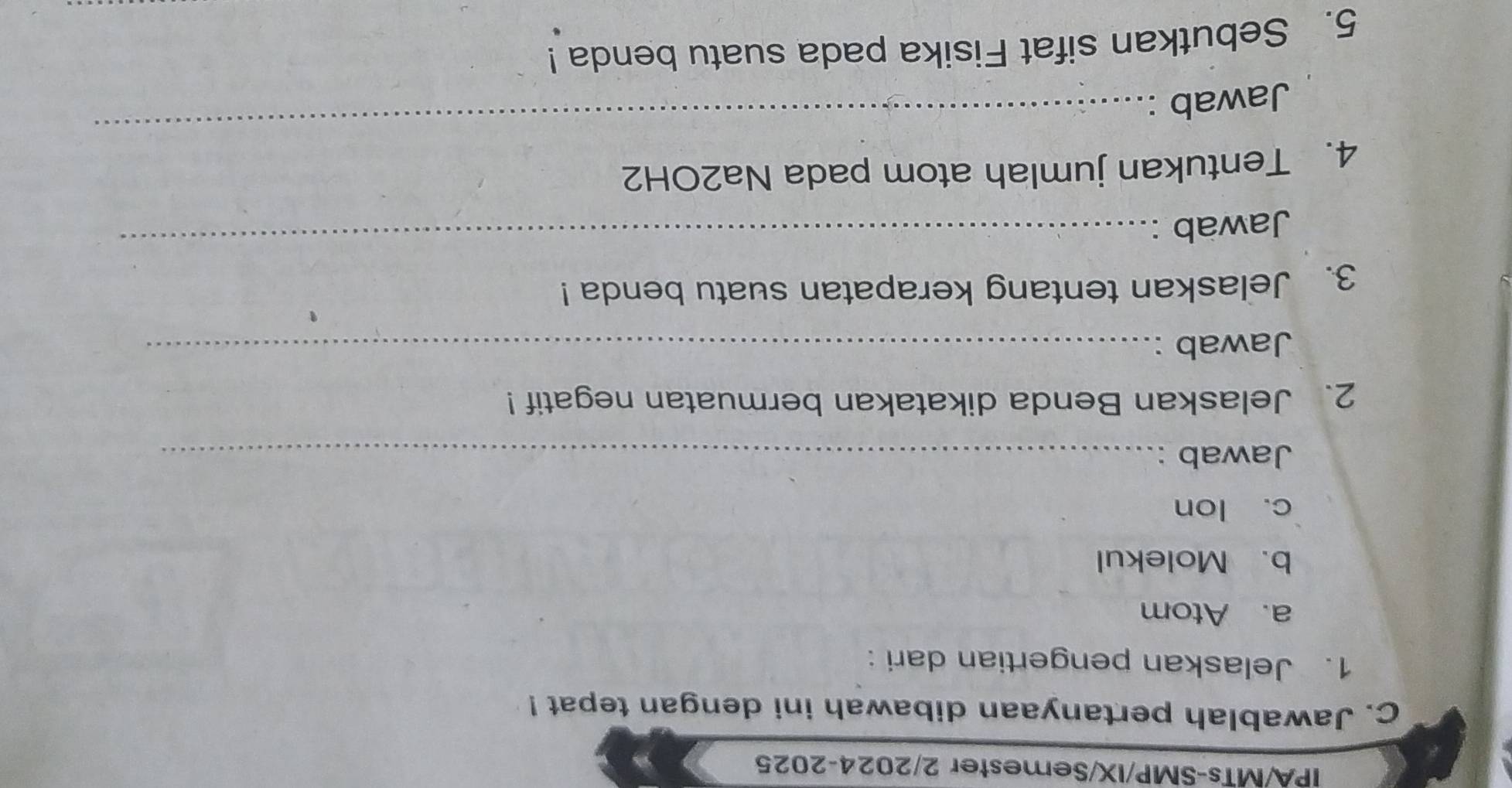 IPA/MTs-SMP/IX/Semester 2/2024-2025 
C. Jawablah pertanyaan dibawah ini dengan tepat ! 
1. Jelaskan pengertian dari : 
a. Atom 
b. Molekul 
c. lon 
Jawab :_ 
2、 Jelaskan Benda dikatakan bermuatan negatif! 
Jawab :_ 
3. Jelaskan tentang kerapatan suatu benda ! 
Jawab : 
_ 
_ 
4. Tentukan jumlah atom pada Na2OH2 
Jawab : 
5. Sebutkan sifat Fisika pada suatu benda !