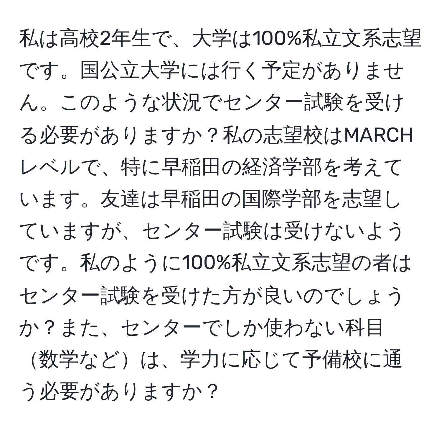 私は高校2年生で、大学は100%私立文系志望です。国公立大学には行く予定がありません。このような状況でセンター試験を受ける必要がありますか？私の志望校はMARCHレベルで、特に早稲田の経済学部を考えています。友達は早稲田の国際学部を志望していますが、センター試験は受けないようです。私のように100%私立文系志望の者はセンター試験を受けた方が良いのでしょうか？また、センターでしか使わない科目数学などは、学力に応じて予備校に通う必要がありますか？