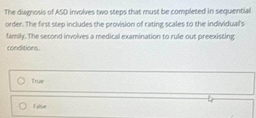 The diagnosis of ASD involves two steps that must be completed in sequential
order. The first step includes the provision of rating scales to the individual's
family. The second involves a medical examination to rule out preexisting
conditions.
True
False