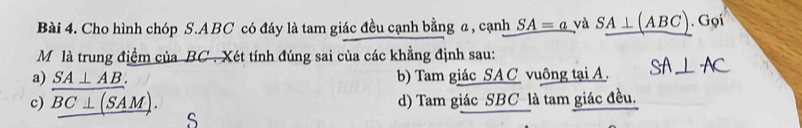 Cho hình chóp S. ABC có đáy là tam giác đều cạnh bằng a , cạnh SA=a và S_ A⊥ (ABC). Gọi
M là trung điềm của BC. Xét tính đúng sai của các khẳng định sau:
a) _ SA⊥ AB. b) Tam giác SA C vuông tại A.
c) _ overline BC⊥ (SAM). d) Tam giác SBC là tam giác đều.
S