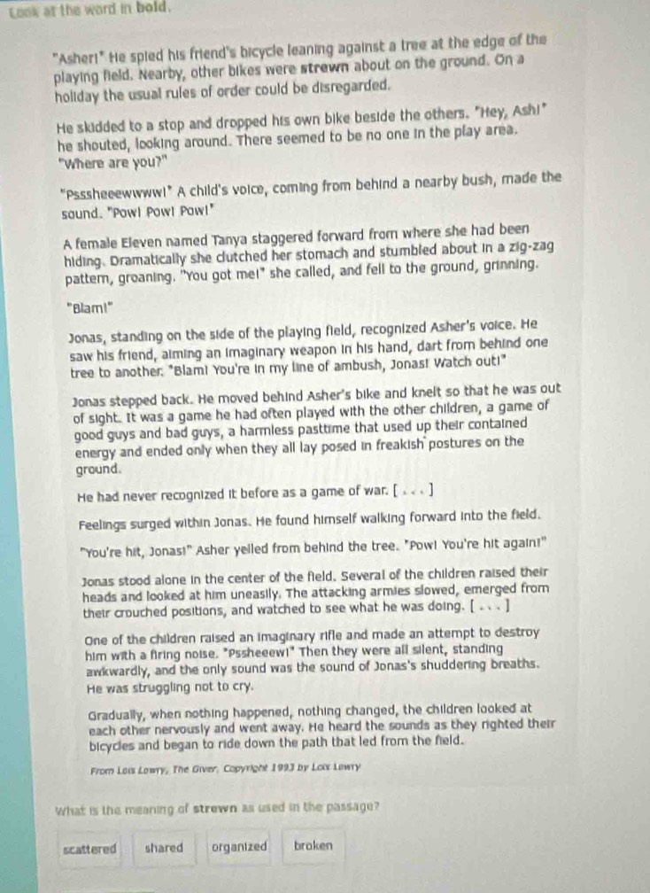 Look at the word in bold.
"Asher!" He spied his friend's bicycle leaning against a tree at the edge of the
playing field. Nearby, other bikes were strewn about on the ground. On a
holiday the usual rules of order could be disregarded.
He skidded to a stop and dropped his own bike beside the others. "Hey, Ash!"
he shouted, looking around. There seemed to be no one in the play area.
"Where are you?"
"Psssheeewwww!" A child's voice, coming from behind a nearby bush, made the
sound. "Powl Pow! Pow!"
A female Eleven named Tanya staggered forward from where she had been
hiding. Dramatically she clutched her stomach and stumbled about in a zig-zag
pattern, groaning. "You got me!" she called, and fell to the ground, grinning.
"Blam!"
Jonas, standing on the side of the playing field, recognized Asher's voice. He
saw his friend, aiming an imaginary weapon in his hand, dart from behind one
tree to another: "Blam! You're in my line of ambush, Jonas! Watch out!"
Jonas stepped back. He moved behind Asher's bike and knelt so that he was out
of sight. It was a game he had often played with the other children, a game of
good guys and bad guys, a harmless pasttime that used up their contained
energy and ended only when they all lay posed in freakish postures on the
ground.
He had never recognized it before as a game of war. [ . . . ]
Feelings surged within Jonas. He found himself walking forward into the field.
"You're hit, Jonas!" Asher yelled from behind the tree. "Pow! You're hit again!"
Jonas stood alone in the center of the field. Several of the children raised their
heads and looked at him uneasily. The attacking armies slowed, emerged from
their crouched positions, and watched to see what he was doing. [ .  . ]
One of the children raised an imaginary rifle and made an attempt to destroy
him with a firing noise. "Pssheeew!" Then they were all silent, standing
awkwardly, and the only sound was the sound of Jonas's shuddering breaths.
He was struggling not to cry.
Gradually, when nothing happened, nothing changed, the children looked at
each other nervously and went away. He heard the sounds as they righted their
bicycles and began to ride down the path that led from the field.
From Lois Lowry, The Giver, Copyright 1993 by Loix Lewry
What is the meaning of strewn as used in the passage?
scattered shared organtzed braken
