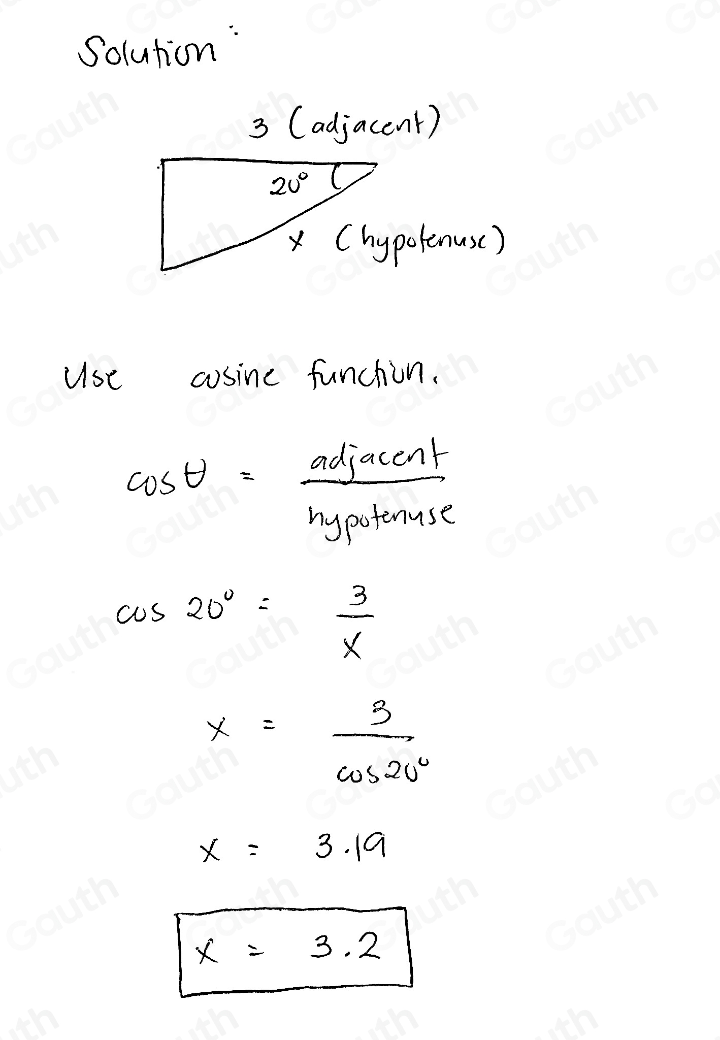 Solution: 
3 (adjacent)
20°
x Chypolenuse) 
use cosine funchion.
cos θ = adjacent/hypotenuse 
cos 20°= 3/x 
x= 3/cos 20° 
x=3.19
x=3.2