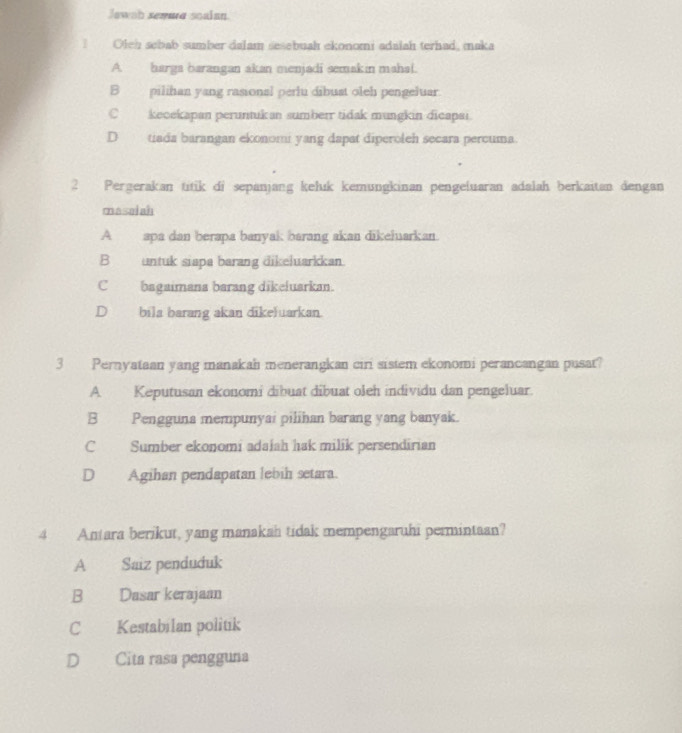 Jawab sewurg soalan
Olch sebab sumber dalam sesebuah ekonomi adalah terhad, maka
A. harga barangan akan menjadi semakin mahal.
B_ pilihan yang rasional perlu dibust oleh pengeluar.
C keoekapan peruntukan sumberr tidak mungkin dicapai.
Dtiada barangan ekonomi yang dapat diperoleh secara percuma.
2 Pergerakan titik di sepanjang keluk kemungkinan pengeluaran adalah berkaitan dengan
masaiah
A apa dan berapa banyak barang akan dikeluarkan.
B untuk siapa barang dikeluarkkan.
C bagaimana barang dikeluarkan.
D bila barang akan dikeluarkan.
3 Pernyataan yang manakah menerangkan ciri sistem ekonomi perancangan pusat?
A Keputusan ekonomi dibuat dibuat oleh individu dan pengeluar.
B Pengguna mempunyai pilihan barang yang banyak.
C Sumber ekonomi adalah hak milik persendirian
D Agihan pendapatan lebih setara.
4 Antara berikut, yang manakah tidak mempengaruhi permintaan?
A Saiz penduduk
B Dasar kerajaan
C Kestabilan politik
D Cita rasa pengguna