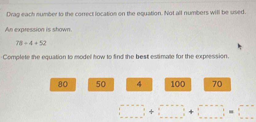 Drag each number to the correct location on the equation. Not all numbers will be used.
An expression is shown.
78/ 4+52
Complete the equation to model how to find the best estimate for the expression.
80 50 4 100 70
□ / □ +□ =□