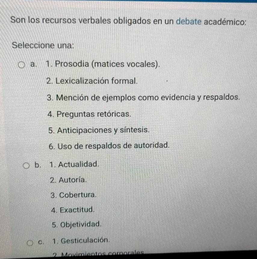 Son los recursos verbales obligados en un debate académico:
Seleccione una:
a. 1. Prosodia (matices vocales).
2. Lexicalización formal.
3. Mención de ejemplos como evidencia y respaldos.
4. Preguntas retóricas.
5. Anticipaciones y síntesis.
6. Uso de respaldos de autoridad.
b. 1. Actualidad.
2. Autoría.
3. Cobertura.
4. Exactitud.
5. Objetividad.
c. 1. Gesticulación.
2 Movímientos cornorales