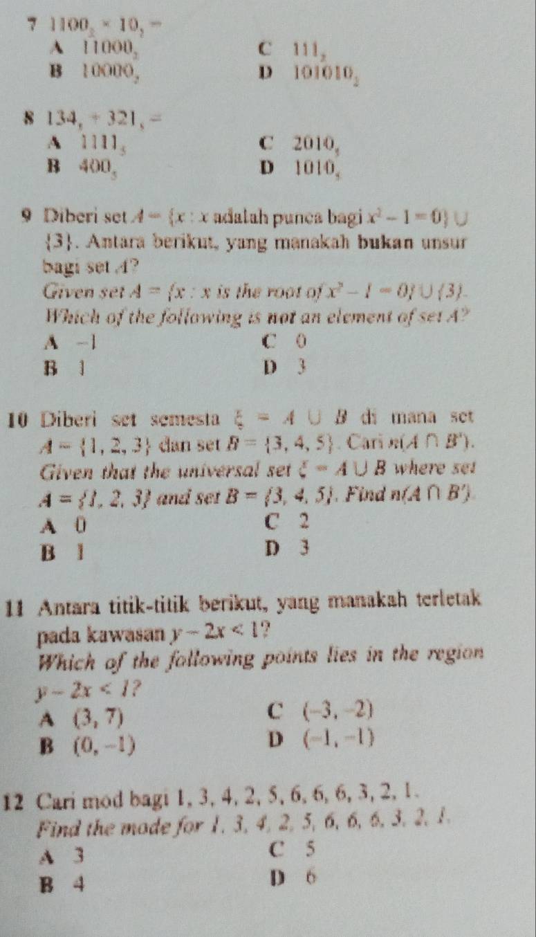 7 1100_2* 10_2=
A 11000_2
C 111_2
B . 10000, D 101010_2
8 134,+321,=
A 1111_5
C 2010_5
B 400_3
D 1010_3
9 Diberi set A= x:x adalah punca bagi x^2-1=0
 3. Antara berikut, yang manakah bukan unsur
bagi set 4?
Given set A= x:x is the root of x^2-1=0 ∪  3
Which of the following is not an element of setA?
A -1 C 0
B 1 D 3
10 Diberi set semesta xi =A∪ B di mana set
A= 1,2,3 dan set B= 3,4,5. Cari n(A∩ B'). 
Given that the universal set xi =A∪ B where set
A= 1,2,3 and set B= 3,4,5 Fi n(A∩ B')
A 0 C 2
B l D 3
11 Antara titik-titik berikut, yang manakah terletak
pada kawasan y-2x<1</tex> .?
Which of the following points lies in the region
y-2x<1</tex> ?
A (3,7)
C (-3,-2)
B (0,-1)
D (-1,-1)
12 Cari mod bagi 1, 3, 4, 2, 5, 6, 6, 6, 3, 2, 1.
Find the mode for 1, 3, 4, 2, 5, 6, 6, 6, 3, 2, 1.
A 3 C 5
B 4 D 6
