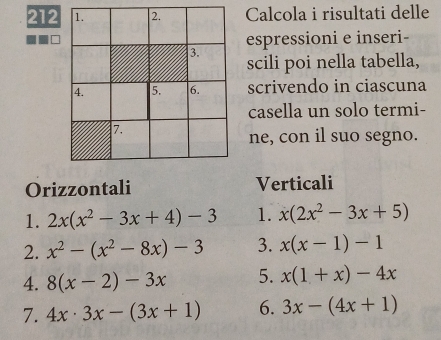 212Calcola i risultati delle 
espressioni e inseri- 
scili poi nella tabella, 
scrivendo in ciascuna 
casella un solo termi- 
ne, con il suo segno. 
Orizzontali Verticali 
1. 2x(x^2-3x+4)-3 1. x(2x^2-3x+5)
2. x^2-(x^2-8x)-3 3. x(x-1)-1
4. 8(x-2)-3x 5. x(1+x)-4x
7. 4x· 3x-(3x+1) 6. 3x-(4x+1)