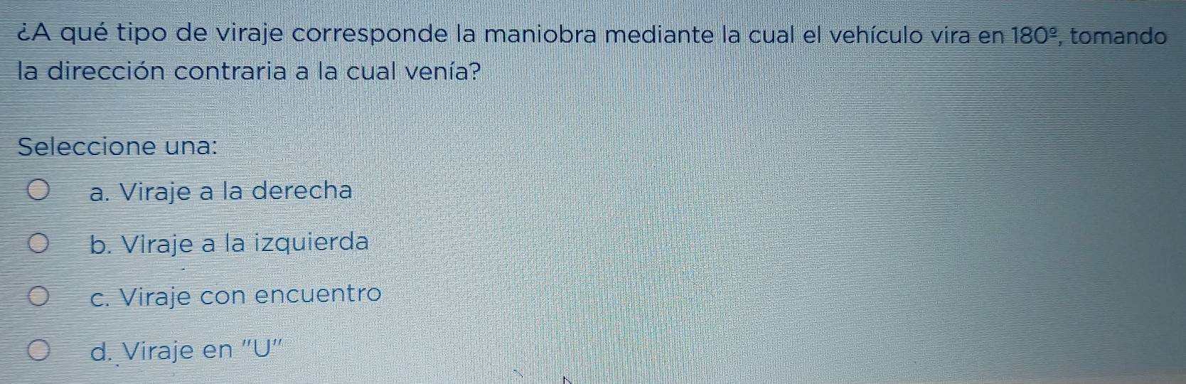 ¿A qué tipo de viraje corresponde la maniobra mediante la cual el vehículo vira en 180^(_ circ) , tomando
la dirección contraria a la cual venía?
Seleccione una:
a. Viraje a la derecha
b. Viraje a la izquierda
c. Viraje con encuentro
d. Viraje en "U'