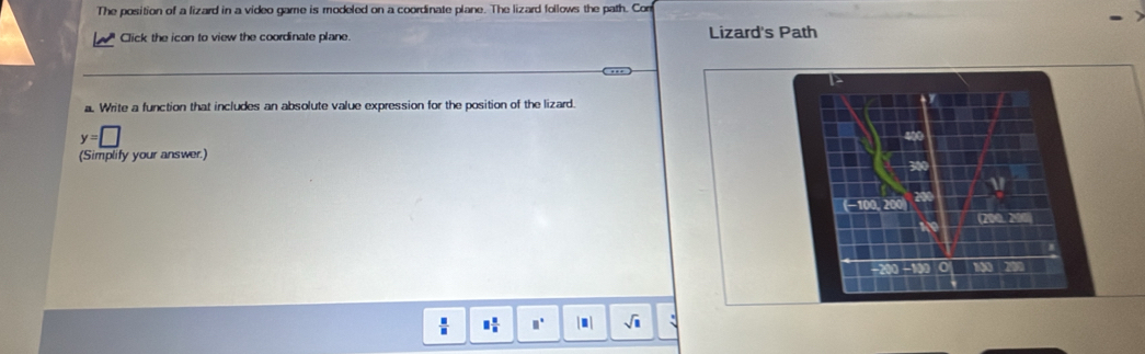 The position of a lizard in a video game is modeled on a coordinate plane. The lizard follows the path. Com 
Click the icon to view the coordinate plane. Lizard's Path 
1 
a. Write a function that includes an absolute value expression for the position of the lizard. tr
y=□
400
(Simplify your answer.) 300
1
(−100, 200 200
19 200. 200
- 0
□  □ /□   □° sqrt(□ ) :