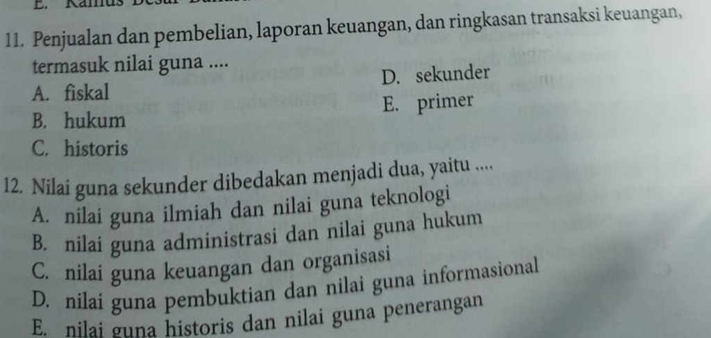 Kamus
11. Penjualan dan pembelian, laporan keuangan, dan ringkasan transaksi keuangan,
termasuk nilai guna ....
A. fiskal D. sekunder
B. hukum E. primer
C. historis
12. Nilai guna sekunder dibedakan menjadi dua, yaitu .....
A. nilai guna ilmiah dan nilai guna teknologi
B. nilai guna administrasi dan nilai guna hukum
C. nilai guna keuangan dan organisasi
D. nilai guna pembuktian dan nilai guna informasional
E. nilai guna historis dan nilai guna penerangan