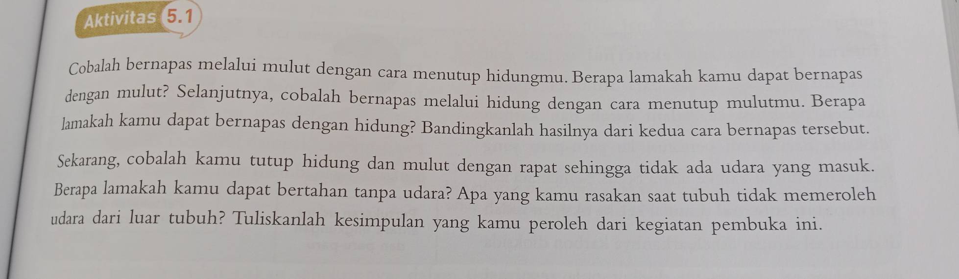 Aktivitas 5.1 
Cobalah bernapas melalui mulut dengan cara menutup hidungmu. Berapa lamakah kamu dapat bernapas 
dengan mulut? Selanjutnya, cobalah bernapas melalui hidung dengan cara menutup mulutmu. Berapa 
lamakah kamu dapat bernapas dengan hidung? Bandingkanlah hasilnya dari kedua cara bernapas tersebut. 
Sekarang, cobalah kamu tutup hidung dan mulut dengan rapat sehingga tidak ada udara yang masuk. 
Berapa lamakah kamu dapat bertahan tanpa udara? Apa yang kamu rasakan saat tubuh tidak memeroleh 
udara dari luar tubuh? Tuliskanlah kesimpulan yang kamu peroleh dari kegiatan pembuka ini.