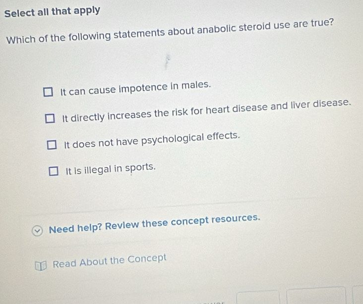 Select all that apply
Which of the following statements about anabolic steroid use are true?
It can cause impotence in males.
It directly increases the risk for heart disease and liver disease.
It does not have psychological effects.
It is illegal in sports.
Need help? Revlew these concept resources.
Read About the Concept