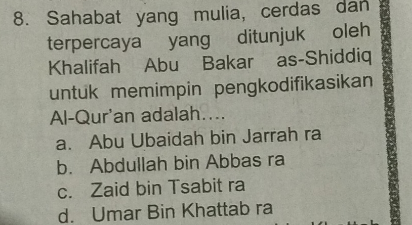 Sahabat yang mulia, cerdas dan
terpercaya yang ditunjuk oleh
Khalifah Abu Bakar as-Shiddiq
untuk memimpin pengkodifikasikan
Al-Qur'an adalah....
a. Abu Ubaidah bin Jarrah ra
b. Abdullah bin Abbas ra
c. Zaid bin Tsabit ra
d. Umar Bin Khattab ra