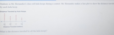 Students in Mr. Hernandez's class roll hula hoops during a contest. Mr. Hernandez makes a line plot to show the distance travel
by each hula hoop.
Distance Traveled by Huls Hoops
What is the distance traveled by all the hula hoops?