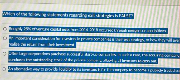 Which of the following statements regarding exit strategies is FALSE?
Roughly 25% of venture capital exits from 2014-2018 occurred through mergers or acquisitions.
An important consideration for investors in private companies is their exit strategy, or how they will ever
realize the return from their investment.
Often large corporations purchase successful start-up companies. In such a case, the acquiring company
purchases the outstanding stock of the private company, allowing all investors to cash out.
An alternative way to provide liquidity to its investors is for the company to become a publicly traded co