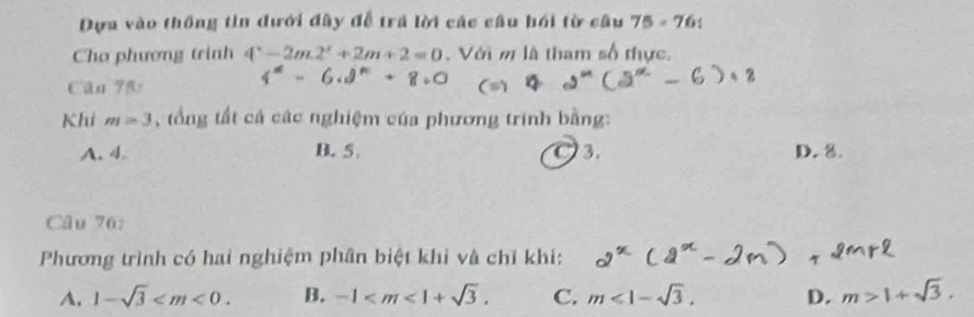 Dựa vào thông tin đưới đây đễ trả lời các cầu hồi từ câu 75-76t 
Cho phương trinh 4^x-2m2^x+2m+2=0. Với m là tham số thực.
Căn 75:
Khi m=3 , tổng tất cả các nghiệm của phương trình bằng:
A. 4. B. 5 3. D. 8.
Câu 76:
Phương trình có hai nghiệm phân biệt khi và chỉ khi:
A, 1-sqrt(3) . B. -1 . C. m<1-sqrt(3). D. m>1+sqrt(3).