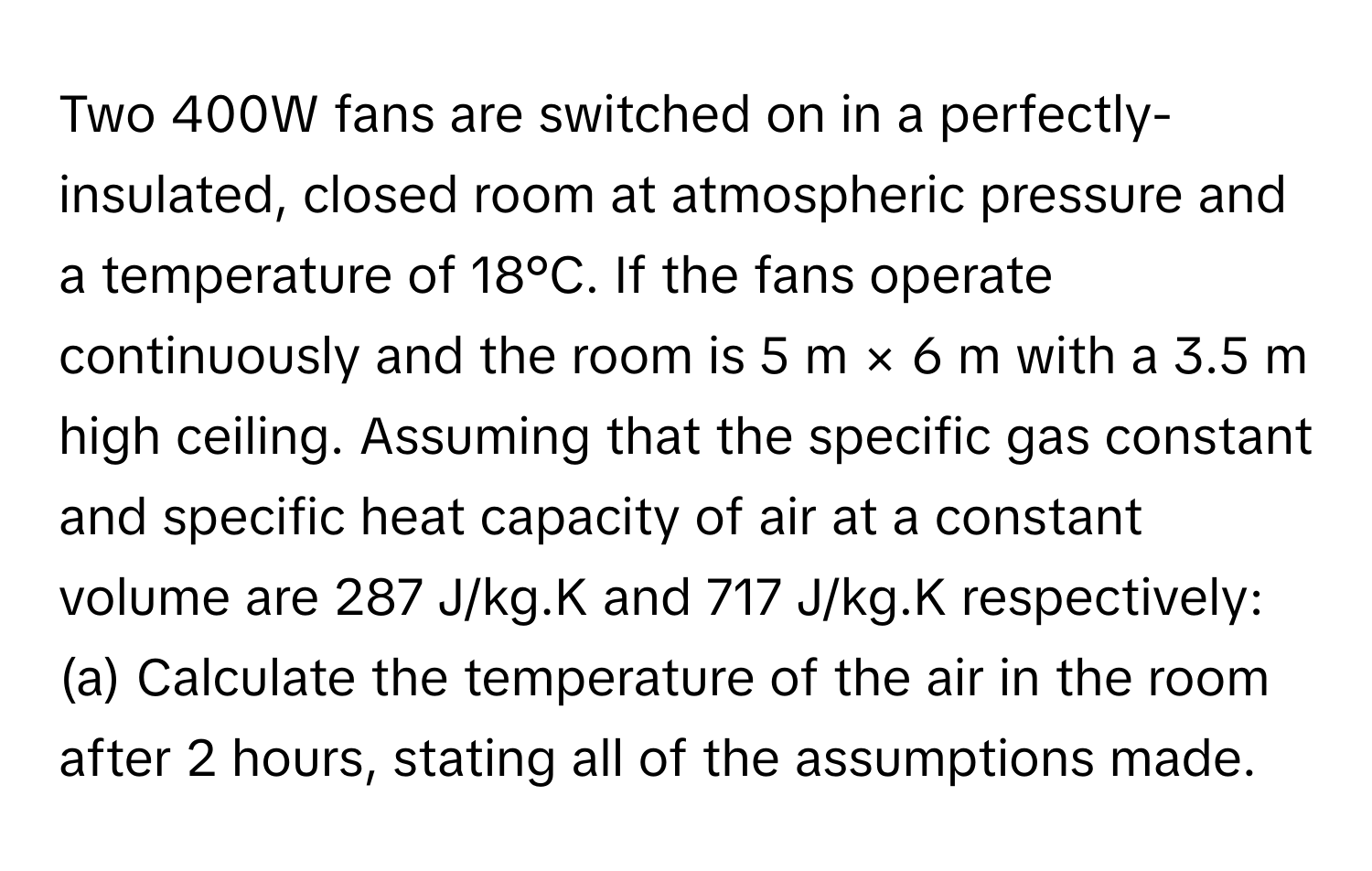 Two 400W fans are switched on in a perfectly-insulated, closed room at atmospheric pressure and a temperature of 18°C. If the fans operate continuously and the room is 5 m × 6 m with a 3.5 m high ceiling. Assuming that the specific gas constant and specific heat capacity of air at a constant volume are 287 J/kg.K and 717 J/kg.K respectively: (a) Calculate the temperature of the air in the room after 2 hours, stating all of the assumptions made.