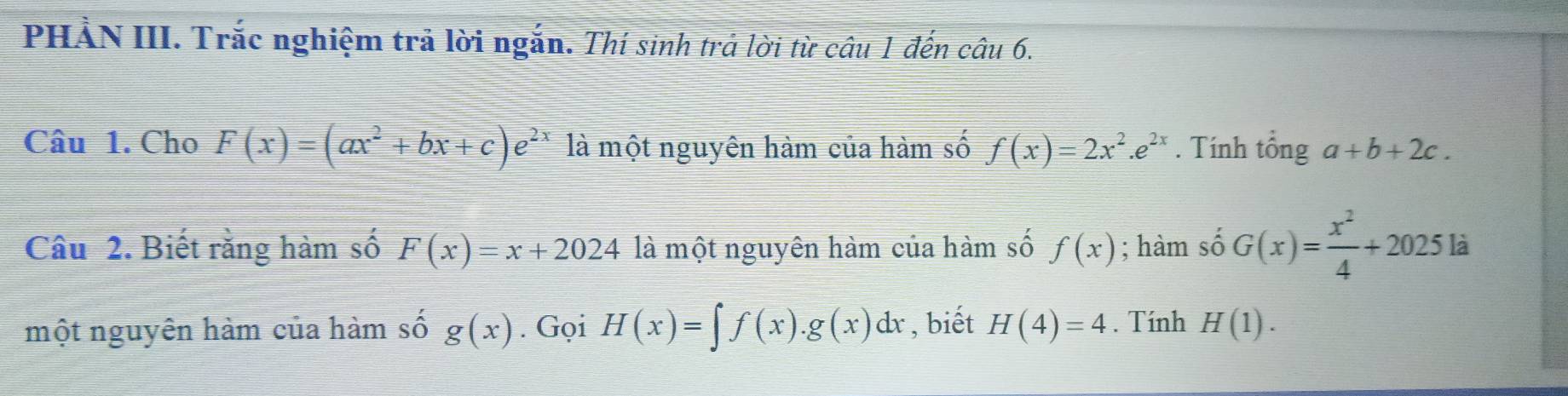 PHẢN III. Trắc nghiệm trả lời ngắn. Thí sinh trả lời từ câu 1 đến câu 6. 
Câu 1. Cho F(x)=(ax^2+bx+c)e^(2x) là một nguyên hàm của hàm số f(x)=2x^2.e^(2x). Tính tổng a+b+2c. 
Câu 2. Biết rằng hàm số F(x)=x+2024 là một nguyên hàm của hàm số f(x); hàm số G(x)= x^2/4 +2025 là 
một nguyên hàm của hàm số g(x). Gọi H(x)=∈t f(x).g(x)dx , biết H(4)=4. Tính H(1).