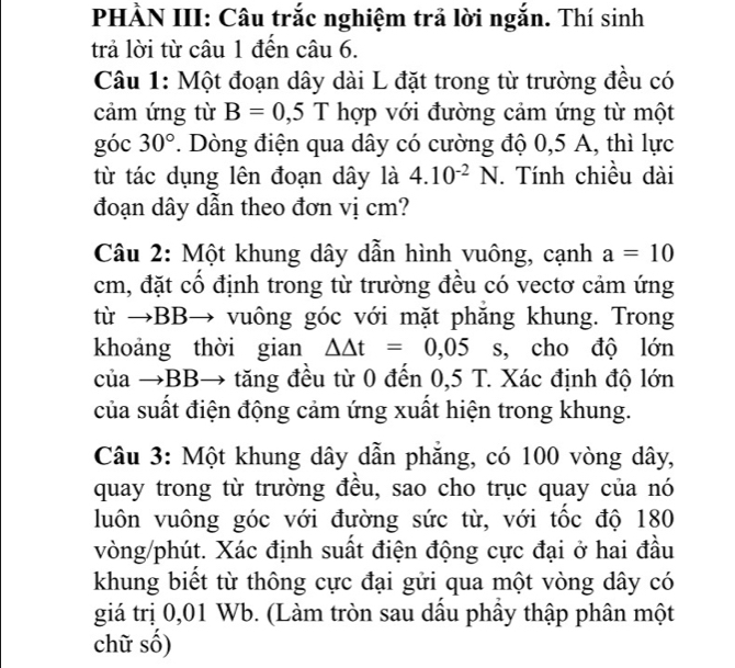 PHÀN III: Câu trắc nghiệm trả lời ngắn. Thí sinh 
trả lời từ câu 1 đến câu 6. 
Câu 1: Một đoạn dây dài L đặt trong từ trường đều có 
cảm ứng từ B=0,5T hợp với đường cảm ứng từ một 
góc 30°. Dòng điện qua dây có cường độ 0,5 A, thì lực 
từ tác dụng lên đoạn dây là 4.10^(-2)N. Tính chiều dài 
đoạn dây dẫn theo đơn vị cm? 
Câu 2: Một khung dây dẫn hình vuông, cạnh a=10
cm, đặt cổ định trong từ trường đều có vectơ cảm ứng 
từ →BB→ vuông góc với mặt phăng khung. Trong 
khoảng thời gian △ △ t=0,05 s, cho độ lớn 
của →BB→ tăng đều từ 0 đến 0,5 T. Xác định độ lớn 
của suất điện động cảm ứng xuất hiện trong khung. 
Câu 3: Một khung dây dẫn phăng, có 100 vòng dây, 
quay trong từ trường đều, sao cho trục quay của nó 
luôn vuông góc với đường sức từ, với tốc độ 180
vòng/phút. Xác định suất điện động cực đại ở hai đầu 
khung biết từ thông cực đại gửi qua một vòng dây có 
giá trị 0,01 Wb. (Làm tròn sau dầu phầy thập phân một 
chữ số)