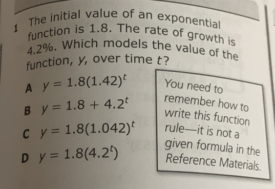 The initial value of an exponential
function is 1.8. The rate of growth is
4.2%. Which models the value of the
function, y, over time t?
A y=1.8(1.42)^t
You need to
remember how to
B y=1.8+4.2^t write this function
C y=1.8(1.042)^t
rule—it is not a
given formula in the
D y=1.8(4.2^t) Reference Materials.