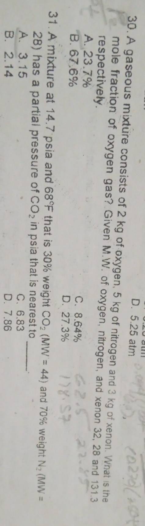 D. 5.25 atm
30. A gaseous mixture consists of 2 kg of oxygen, 5 kg of nitrogen and 3 kg of xenon. What is the
mole fraction of oxygen gas? Given M.W. of oxygen, nitrogen, and xenon 32, 28 and 131.3
respectively .
A. 23.7%
C. 8.64%
B. 67.6% D. 27.3%
31. A mixture at 14.7 psia and 68°F that is 30% weight CO_2(MW=44) and 70% weight N_2(MW=
28) has a partial pressure of CO_2 in psia that is nearest to _`
A. 3.15 C、 6.83
B. 2.14 D. 7.86