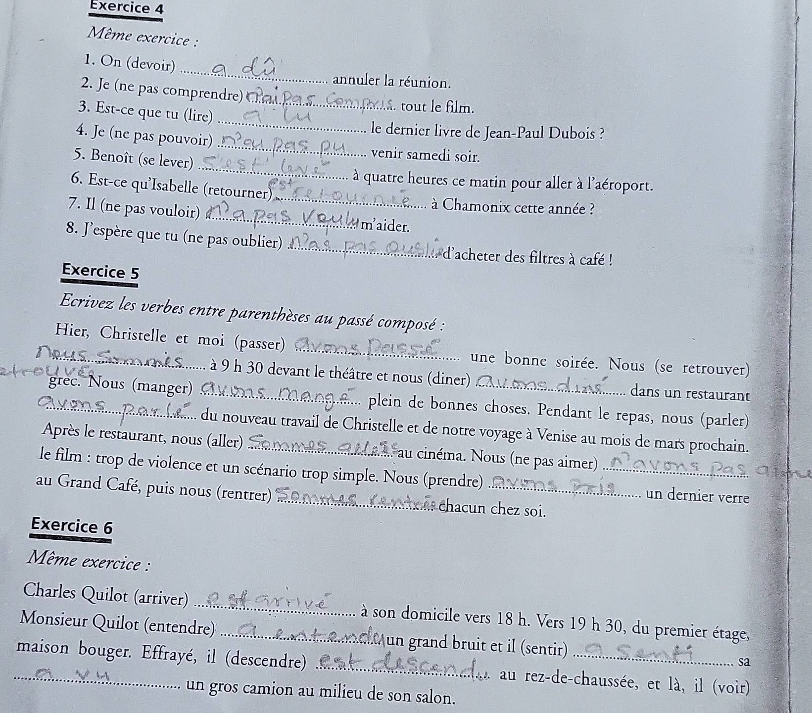 Même exercice :
_
1. On (devoir)
annuler la réunion.
2. Je (ne pas comprendre)
_
3. Est-ce que tu (lire)_
. tout le film.
_
le dernier livre de Jean-Paul Dubois ?
4. Je (ne pas pouvoir)
_
5. Benoît (se lever)
venir samedi soir.
à quatre heures ce matin pour aller à l'aéroport.
6. Est-ce qu'Isabelle (retourner)_
à Chamonix cette année ?
7. Il (ne pas vouloir) _ maider.
8. J’espère que tu (ne pas oublier) _: d'acheter des filtres à café !
Exercice 5
Ecrivez les verbes entre parenthèses au passé composé :
Hier, Christelle et moi (passer) _une bonne soirée. Nous (se retrouver)
. à 9 h 30 devant le théâtre et nous (diner) dans un restaurant
grec. Nous (manger) . _plein de bonnes choses. Pendant le repas, nous (parler)
.. du nouveau travail de Christelle et de notre voyage à Venise au mois de mars prochain.
Après le restaurant, nous (aller) _au cinéma. Nous (ne pas aimer)
le film : trop de violence et un scénario trop simple. Nous (prendre) _ un dernier verre
au Grand Café, puis nous (rentrer) _chacun chez soi.
Exercice 6
Même exercice :
Charles Quilot (arriver) _ à son domicile vers 18 h. Vers 19 h 30, du premier étage,
Monsieur Quilot (entendre) _ un grand bruit et il (sentir) sa
_maison bouger. Effrayé, il (descendre) _au rez-de-chaussée, et là, il (voir)
un gros camion au milieu de son salon.