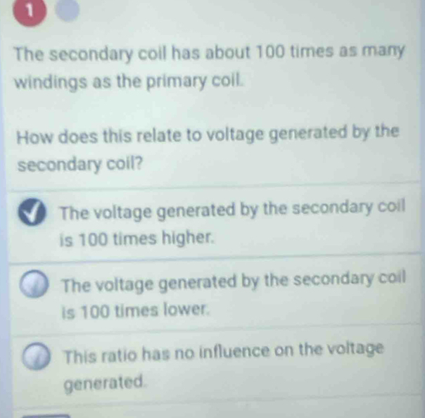 The secondary coil has about 100 times as many
windings as the primary coil.
How does this relate to voltage generated by the
secondary coil?
The voltage generated by the secondary coil
is 100 times higher.
The voltage generated by the secondary coil
is 100 times lower.
This ratio has no influence on the voltage
generated.