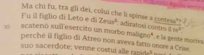 el questo Apolío semina 
Ma chi fu, tra gli dei, colui che li spinse a contesa’ 
Fu il figlio di Leto e di Zeus^2 : adiratosi contro il | re^3. 
10 scatenò sull'esercito un morbo maligno^4 , e la gente moríva 
perché il figlio di Atreo non aveva fatto onore a Crise. 
suo sacerdote; venne costui alle ranide^5