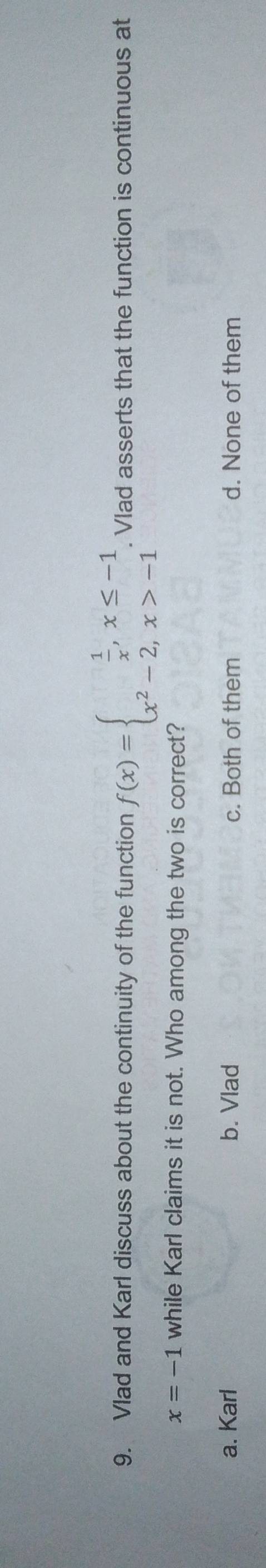 Vlad and Karl discuss about the continuity of the function f(x)=beginarrayl  1/x ,x≤ -1 x^2-2,x>-1endarray.. Vlad asserts that the function is continuous at
x=-1 while Karl claims it is not. Who among the two is correct?
a. Karl b. Vlad c. Both of them d. None of them