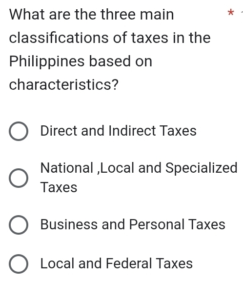 What are the three main *
classifications of taxes in the
Philippines based on
characteristics?
Direct and Indirect Taxes
National ,Local and Specialized
Taxes
Business and Personal Taxes
Local and Federal Taxes