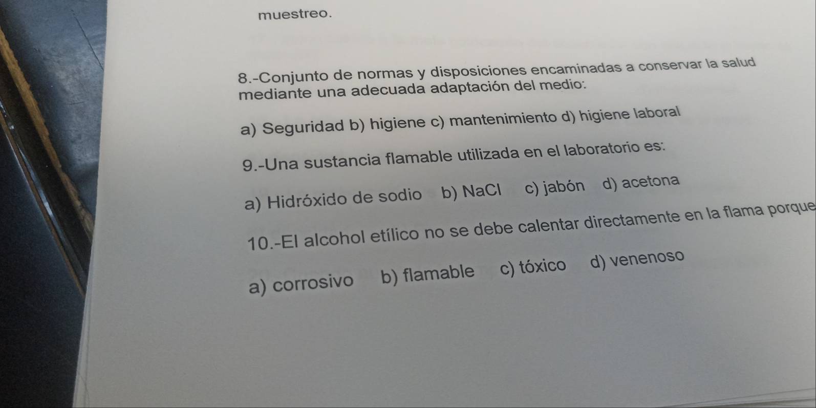 muestreo.
8.-Conjunto de normas y disposiciones encaminadas a conservar la salud
mediante una adecuada adaptación del medio:
a) Seguridad b) higiene c) mantenimiento d) higiene laboral
9.-Una sustancia flamable utilizada en el laboratorio es:
a) Hidróxido de sodio b) NaCl c) jabón d) acetona
10.-El alcohol etílico no se debe calentar directamente en la flama porque
a) corrosivo b) flamable c) tóxico d) venenoso