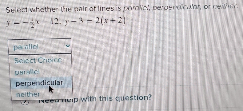 Select whether the pair of lines is parallel, perpendicular, or neither.
y=- 1/2 x-12, y-3=2(x+2)
with this question?