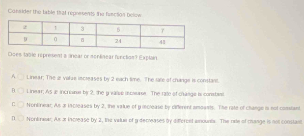 Consider the table that represents the function below.
Does table represent a linear or nonlinear function? Explain.
A. Linear; The æ value increases by 2 each time. The rate of change is constant.
B. Linear; As æ increase by 2, the y value increase. The rate of change is constant.
C. Nonlinear; As æ increases by 2, the value of y increase by different amounts. The rate of change is not constant.
D. Nonlinear; As x increase by 2, the value of y decreases by different amounts. The rate of change is not constant