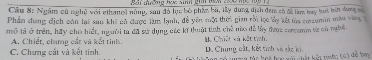 Bội dưỡng học sinh giối môn Hou nọc tớp 12
Câu 8: Ngâm củ nghệ với ethanol nóng, sau đó lọc bỏ phần bã, lấy dung dịch đem cô để làm bay hơi bớt dung mã
Phần dung dịch còn lại sau khi cô được làm lạnh, đề yên một thời gian rồi lọc lấy kết tủa curcumin màu vàng 
mô tả ở trên, hãy cho biết, người ta đã sử dụng các kĩ thuật tinh chế nào để lấy được curcumin từ củ nghệ.
A. Chiết, chưng cất và kết tinh. B. Chiết và kết tinh.
C. Chưng cất và kết tinh. D. Chưng cất, kết tinh và sắc kí.
cô ng có tượng tác hoá học với chất kết tinh; (c) dể bay