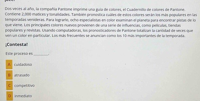 Dos veces al año, la compañía Pantone imprime una guía de colores, el Cuadernillo de colores de Pantone.
Contiene 2,000 matices y tonalidades. También pronostica cuáles de estos colores serán los más populares en las
temporadas venideras. Para lograrlo, ocho especialistas en color examinan el planeta para encontrar pistas de lo
que viene. Los principales colores nuevos provienen de una serie de influencias, como películas, tiendas
populares y revistas. Usando computadoras, los pronosticadores de Pantone totalizan la cantidad de veces que
ven un color en particular. Los más frecuentes se anuncian como los 10 más importantes de la temporada.
¡Contesta!
Este proceso es _. .
A cuidadoso
B atrasado
C competitivo
D inmediato