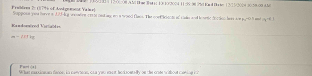 1gm ĐM: 10/8/2024 12:01: 00 AM Due Date: 10/10/2024 11:59:00 PM End Date: 12/23/2024 1 )· 9000 AM 
Problem 2: (17% of Assignment Value) 
Suppose you have a 135-kg wooden crate resting on a wood floor. The coefficients of static and kinetic friction here are mu _s-0.5 and mu _k=0 3. 
Randomized Variables
m=135kg
Part (a) 
What maximum force, in newtons, can you exert horizontally on the crate without moving it?