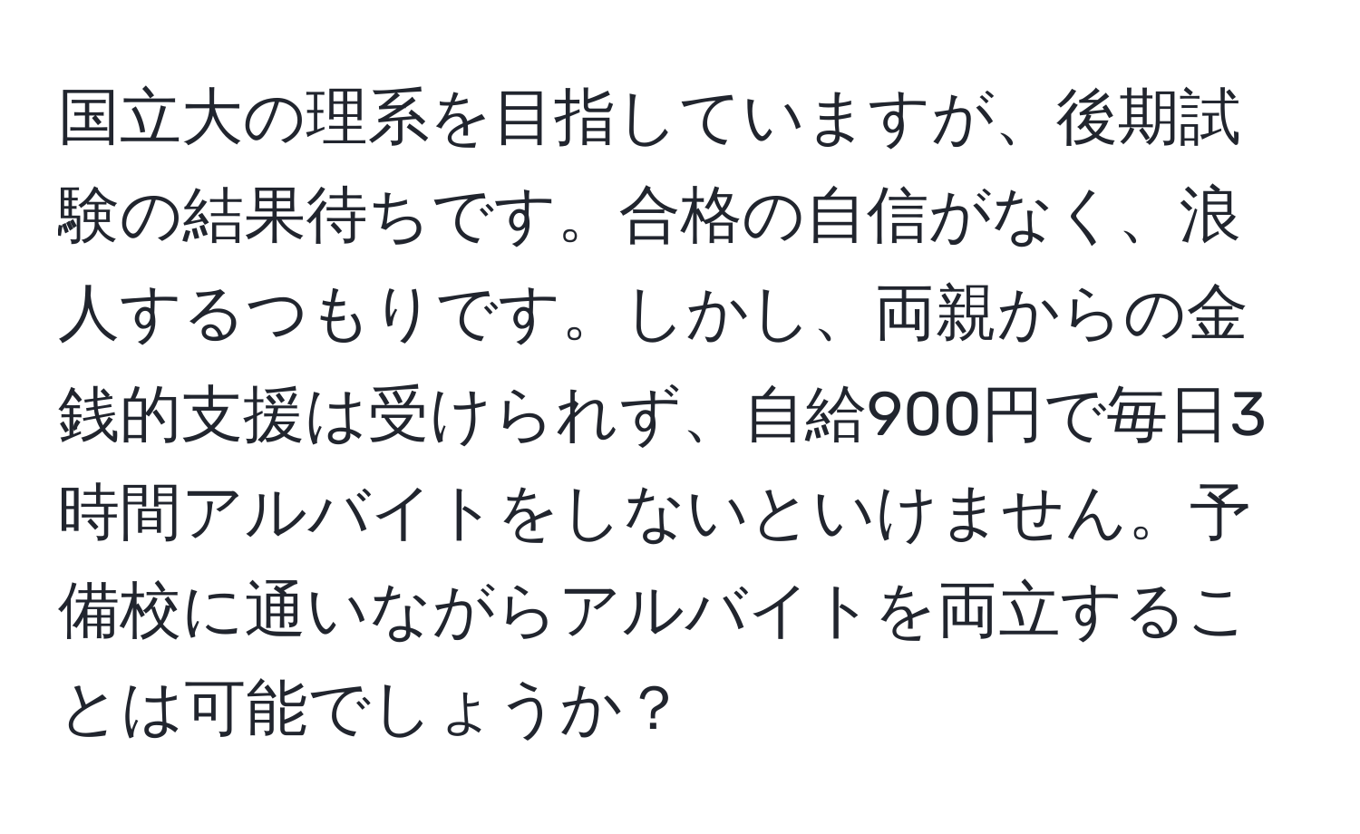 国立大の理系を目指していますが、後期試験の結果待ちです。合格の自信がなく、浪人するつもりです。しかし、両親からの金銭的支援は受けられず、自給900円で毎日3時間アルバイトをしないといけません。予備校に通いながらアルバイトを両立することは可能でしょうか？