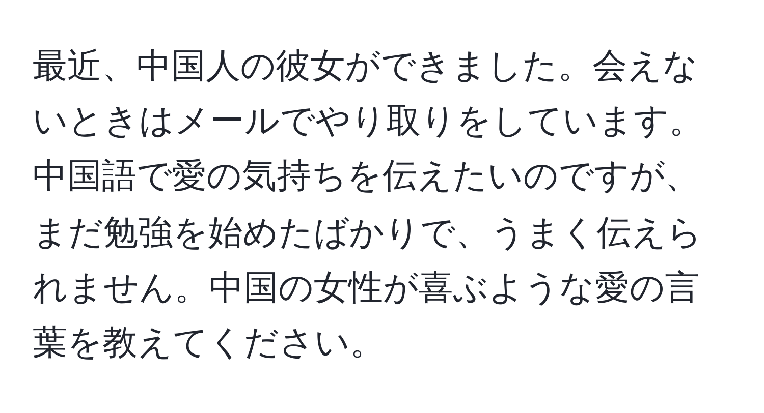 最近、中国人の彼女ができました。会えないときはメールでやり取りをしています。中国語で愛の気持ちを伝えたいのですが、まだ勉強を始めたばかりで、うまく伝えられません。中国の女性が喜ぶような愛の言葉を教えてください。