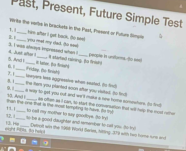 Past, Present, Future Simple Test 
Write the verbs in brackets in the Past, Present or Future Simple 
1. I 
him after I get back. (to see) 
2.1 
_you met my dad. (to see) 
3. I was always impressed when I people in uniforms. (to see) 
4. Just after I_ , it started raining. (to finish) 
5. And I_ it later. (to finish) 
6. 1 
_Friday. (to finish) 
7. 1 
_lawyers less aggressive when seated. (to find) 
8. 1_ _the item you planted soon after you visited. (to find) 
9. 1 
a way to get you out and we'll make a new home somewhere. (to find) 
10. And I_ , as often as I can, to start the conversation that will help the most rather 
than the one that is the most tempting to have. (to try) 
11. I_ to call my mother to say goodbye. (to try) 
12. I_ to be a good daughter and remember to call you. (to try) 
eight RBIs. (to help) 
13. He_ Detroit win the 1968 World Series, hitting . 379 with two home runs and