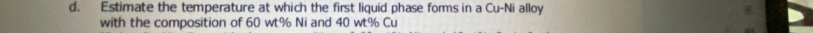 Estimate the temperature at which the first liquid phase forms in a Cu-Ni alloy 
with the composition of 60 wt% Ni and 40 wt% Cu