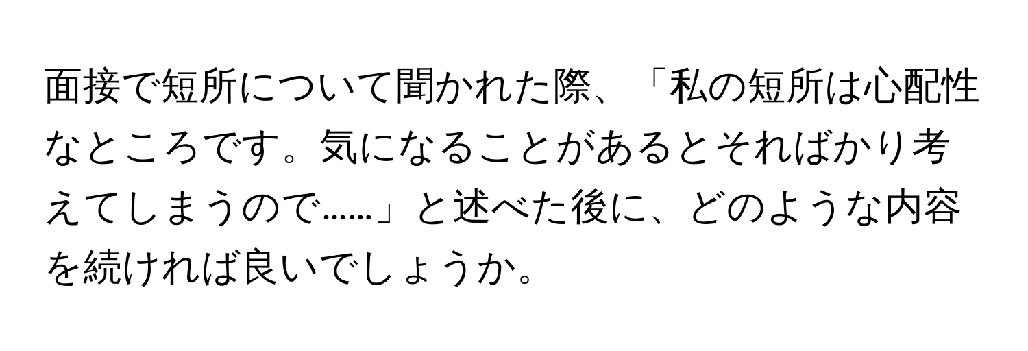 面接で短所について聞かれた際、「私の短所は心配性なところです。気になることがあるとそればかり考えてしまうので……」と述べた後に、どのような内容を続ければ良いでしょうか。