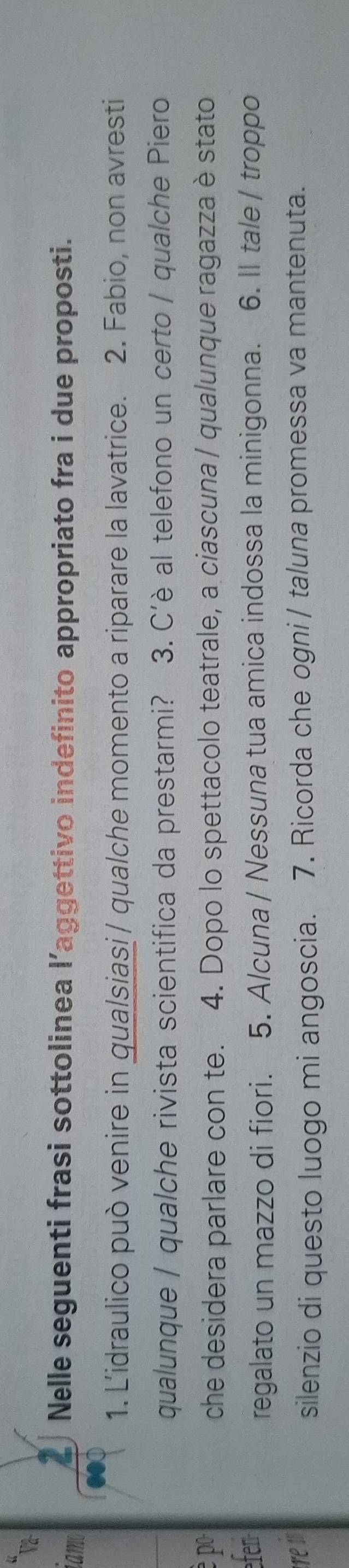 va- 
iamo 
Nelle seguenti frasi sottolinea l’aggettivo indefinito appropriato fra i due proposti. 
1. L'idraulico può venire in qualsiasi / qualche momento a riparare la lavatrice. 2. Fabio, non avresti 
qualunque / qualche rivista scientifica da prestarmi? 3. C'è al telefono un certo / qualche Piero 
è po che desidera parlare con te. 4. Dopo lo spettacolo teatrale, a ciascuna / qualunque ragazza è stato 
efen 
regalato un mazzo di fiori. 5. A/cuna / Nessuna tua amica indossa la minigonna. 6. II tale / troppo 
re i 
silenzio di questo luogo mi angoscia. 7. Ricorda che ogni / taluna promessa va mantenuta.